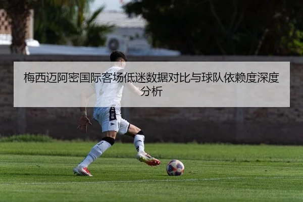 梅西迈阿密国际客场低迷数据对比与球队依赖度深度分析